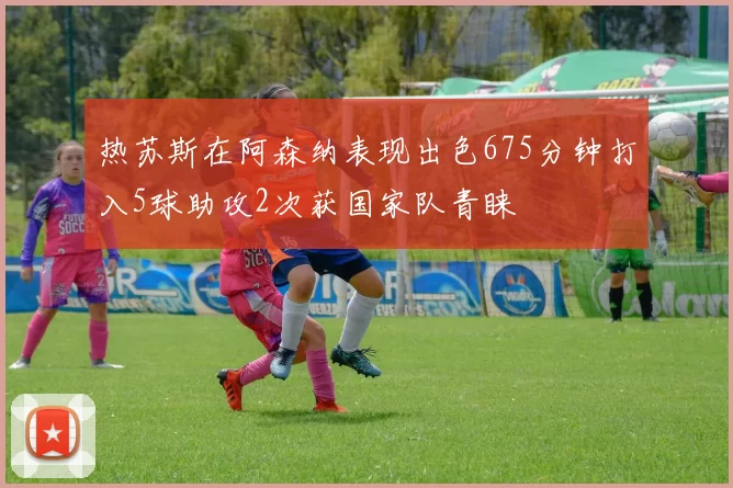 热苏斯在阿森纳表现出色675分钟打入5球助攻2次获国家队青睐