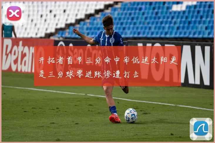 开拓者首节三分命中率低迷太阳更是三分球零进账惨遭打击