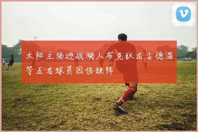 太阳主场迎战湖人布克狄龙古德温等五名球员因伤缺阵