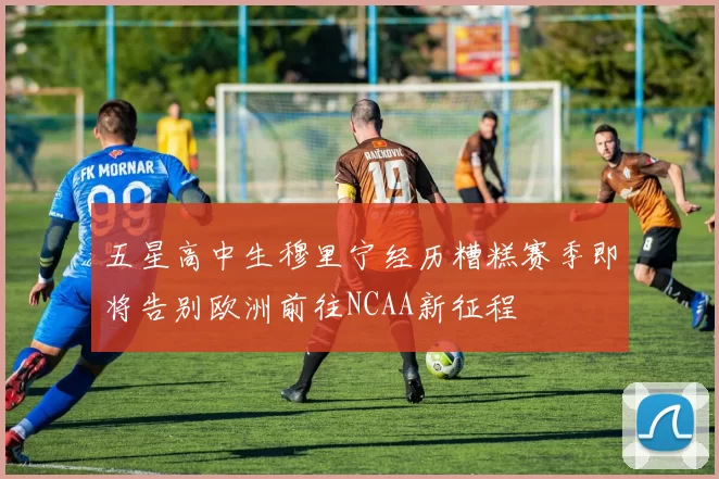 五星高中生穆里宁经历糟糕赛季即将告别欧洲前往NCAA新征程