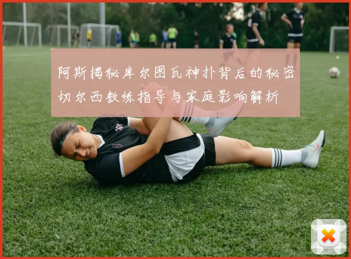 阿斯揭秘库尔图瓦神扑背后的秘密切尔西教练指导与家庭影响解析