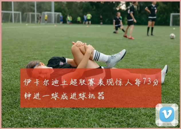 伊卡尔迪土超联赛表现惊人每73分钟进一球成进球机器