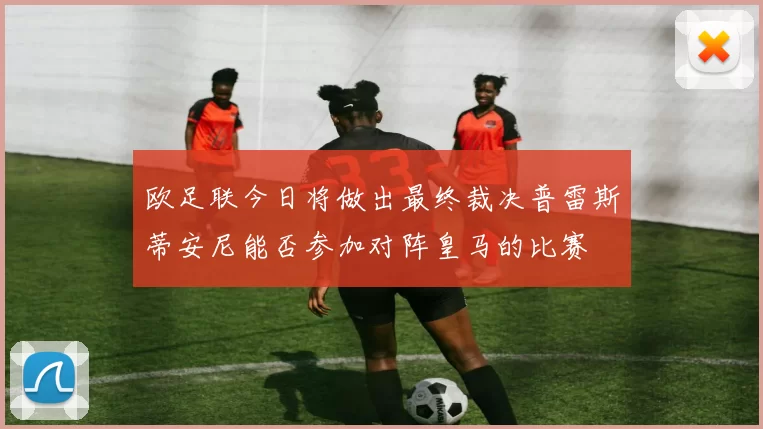 欧足联今日将做出最终裁决普雷斯蒂安尼能否参加对阵皇马的比赛