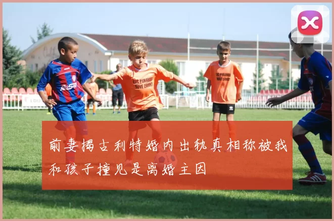 前妻揭古利特婚内出轨真相称被我和孩子撞见是离婚主因
