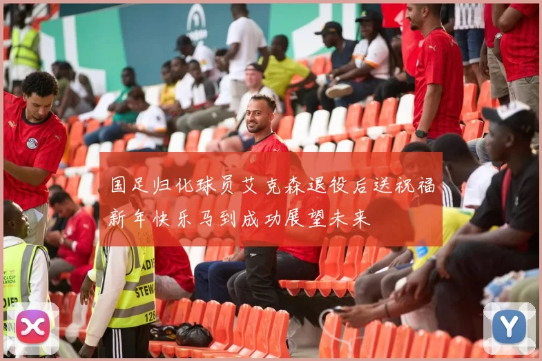 国足归化球员艾克森退役后送祝福新年快乐马到成功展望未来