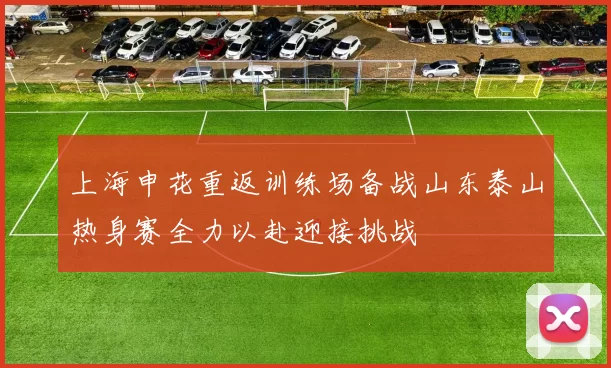 上海申花重返训练场备战山东泰山热身赛全力以赴迎接挑战