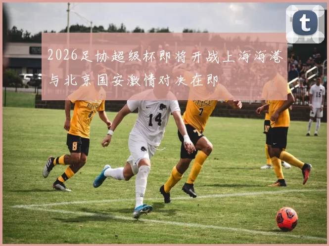 2026足协超级杯即将开战上海海港与北京国安激情对决在即