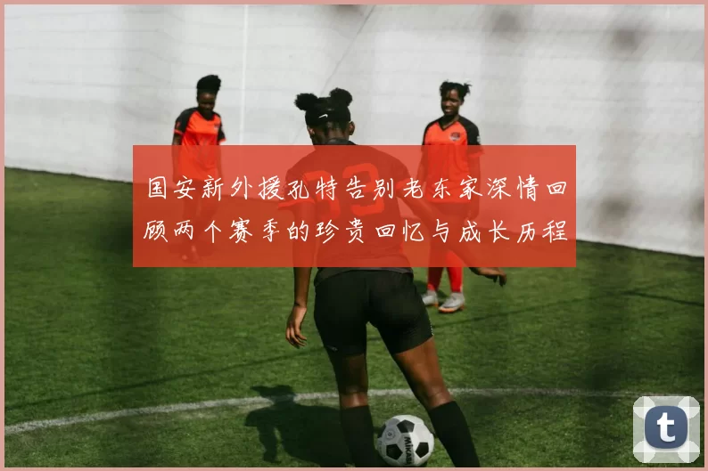 国安新外援孔特告别老东家深情回顾两个赛季的珍贵回忆与成长历程