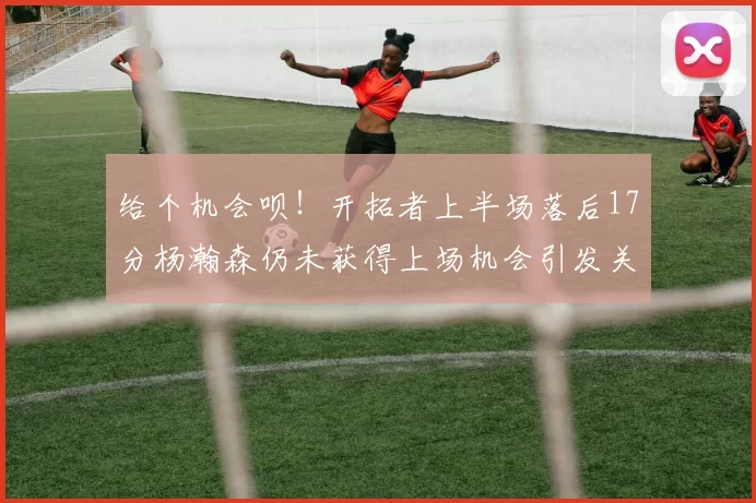 给个机会呗！开拓者上半场落后17分杨瀚森仍未获得上场机会引发关注