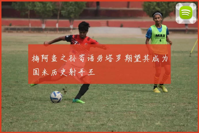 梅阿查之孙寄语劳塔罗期望其成为国米历史射手王
