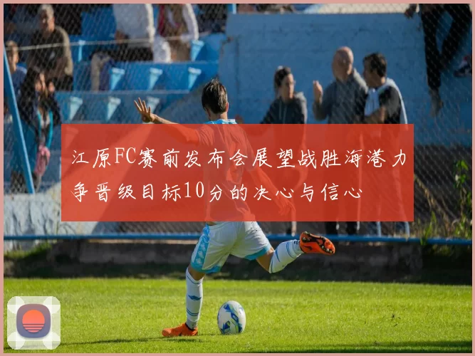 江原FC赛前发布会展望战胜海港力争晋级目标10分的决心与信心
