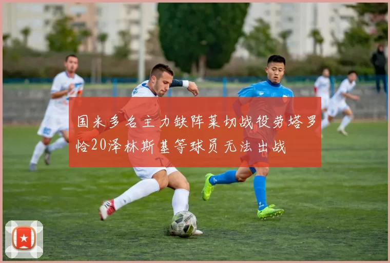 国米多名主力缺阵莱切战役劳塔罗恰20泽林斯基等球员无法出战