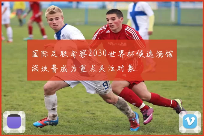 国际足联考察2030世界杯候选场馆诺坎普成为重点关注对象