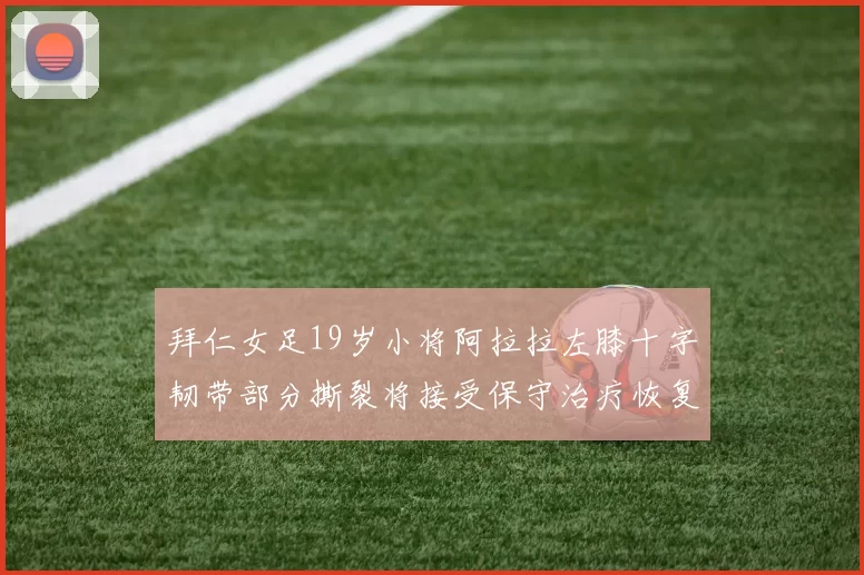 拜仁女足19岁小将阿拉拉左膝十字韧带部分撕裂将接受保守治疗恢复计划启动