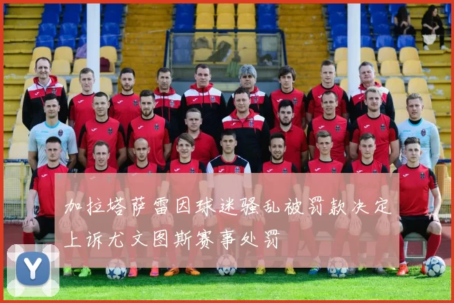 加拉塔萨雷因球迷骚乱被罚款决定上诉尤文图斯赛事处罚