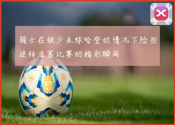 骑士在缺少米球哈登的情况下险些逆转活塞比赛的精彩瞬间