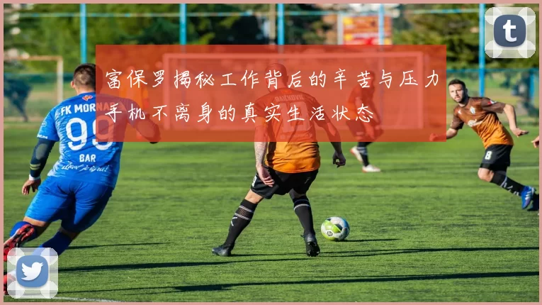 富保罗揭秘工作背后的辛苦与压力手机不离身的真实生活状态
