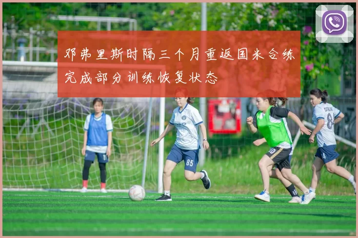 邓弗里斯时隔三个月重返国米合练完成部分训练恢复状态